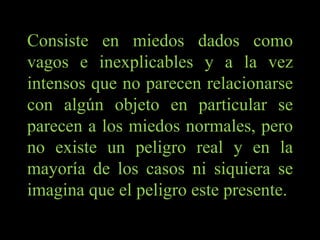 Consiste en miedos dados como vagos e inexplicables y a la vez intensos que no parecen relacionarse con algún objeto en particular se parecen a los miedos normales, pero no existe un peligro real y en la mayoría de los casos ni siquiera se imagina que el peligro este presente. 