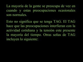 La mayoría de la gente se preocupa de vez en cuando y estas preocupaciones ocasionales son normales.  Esto no significa que se tenga TAG. El TAG hace que las preocupaciones interfieran con la actividad cotidiana y la tensión este presente la mayoría del tiempo. Otras señas de TAG incluyen lo siguiente: 