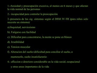 1.-Ansiedad y preocupación excesiva, al menos en 6 meses y que afectan la vida normal de las personas 2.- incapacidad para controlar la preocupación 3.-presencia de los sig. síntomas según el DSM IV-TR (para niños solo necesita un síntoma) a).Inquietud, nerviosismo b). Fatigarse con facilidad c). Dificultat para concentrarse, la mente se pone en blanco d). Irratibilidad e). Tension muscular f). Alteracion del sueño (dificultad para conciliar el sueño, o  mantenerlo, sueño insatisfactorio 4.- afliccion o deterioro considerable en la vida social, ocupacional  y otras areas importantes de la vida 