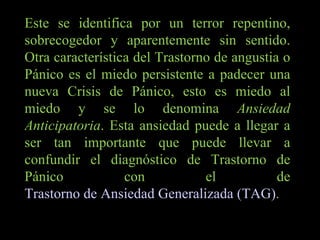 Este se identifica por un terror repentino, sobrecogedor y aparentemente sin sentido. Otra característica del Trastorno de angustia o Pánico es el miedo persistente a padecer una nueva Crisis de Pánico, esto es miedo al miedo y se lo denomina  Ansiedad Anticipatoria . Esta ansiedad puede a llegar a ser tan importante que puede llevar a confundir el diagnóstico de Trastorno de Pánico con el de  Trastorno de Ansiedad Generalizada (TAG) . 