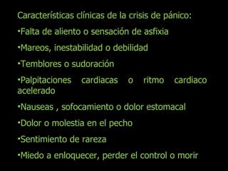 Características clínicas de la crisis de pánico: Falta de aliento o sensación de asfixia Mareos, inestabilidad o debilidad Temblores o sudoración Palpitaciones cardiacas o ritmo cardiaco acelerado Nauseas , sofocamiento o dolor estomacal Dolor o molestia en el pecho Sentimiento de rareza Miedo a enloquecer, perder el control o morir 