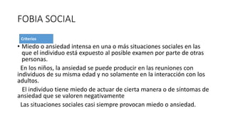 FOBIA SOCIAL
• Miedo o ansiedad intensa en una o más situaciones sociales en las
que el individuo está expuesto al posible examen por parte de otras
personas.
En los niños, la ansiedad se puede producir en las reuniones con
individuos de su misma edad y no solamente en la interacción con los
adultos.
El individuo tiene miedo de actuar de cierta manera o de síntomas de
ansiedad que se valoren negativamente
Las situaciones sociales casi siempre provocan miedo o ansiedad.
 