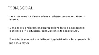 FOBIA SOCIAL
• Las situaciones sociales se evitan o resisten con miedo o ansiedad
intensa.
• El miedo o la ansiedad son desproporcionados a la amenaza real
planteada por la situación social y al contexto sociocultural.
• El miedo, la ansiedad o la evitación es persistente, y dura típicamente
seis o más meses
 