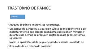 TRASTORNO DE PÁNICO
• Ataques de pánico imprevistos recurrentes.
• Un ataque de pánico es la aparición súbita de miedo intenso o de
malestar intenso que alcanza su máxima expresión en minutos y
durante este tiempo se producen cuatro (o más) de los síntomas
siguientes:
• Nota: La aparición súbita se puede producir desde un estado de
calma o desde un estado de ansiedad.
 