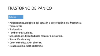 TRASTORNO DE PÁNICO
• Palpitaciones, golpeteo del corazón o aceleración de la frecuencia
• Taquicardia
• Sudoración.
• Temblor o sacudidas.
• Sensación de dificultad para respirar o de asfixia.
• Sensación de ahogo.
• Dolor o molestias en el tórax.
• Náuseas o malestar abdominal
 