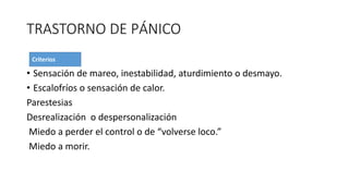 TRASTORNO DE PÁNICO
• Sensación de mareo, inestabilidad, aturdimiento o desmayo.
• Escalofríos o sensación de calor.
Parestesias
Desrealización o despersonalización
Miedo a perder el control o de “volverse loco.”
Miedo a morir.
 