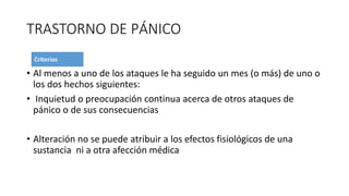 TRASTORNO DE PÁNICO
• Al menos a uno de los ataques le ha seguido un mes (o más) de uno o
los dos hechos siguientes:
• Inquietud o preocupación continua acerca de otros ataques de
pánico o de sus consecuencias
• Alteración no se puede atribuir a los efectos fisiológicos de una
sustancia ni a otra afección médica
 