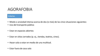 AGORAFOBIA
• Miedo o ansiedad intensa acerca de dos (o más) de las cinco situaciones siguientes:
• Uso del transporte público
• Estar en espacios abiertos
• Estar en sitios cerrados (p. ej., tiendas, teatros, cines).
• Hacer cola o estar en medio de una multitud.
• Estar fuera de casa solo
 