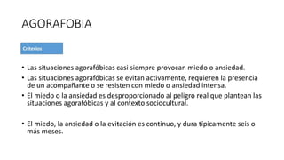 AGORAFOBIA
• Las situaciones agorafóbicas casi siempre provocan miedo o ansiedad.
• Las situaciones agorafóbicas se evitan activamente, requieren la presencia
de un acompañante o se resisten con miedo o ansiedad intensa.
• El miedo o la ansiedad es desproporcionado al peligro real que plantean las
situaciones agorafóbicas y al contexto sociocultural.
• El miedo, la ansiedad o la evitación es continuo, y dura típicamente seis o
más meses.
 