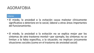 AGORAFOBIA
• El miedo, la ansiedad o la evitación causa malestar clínicamente
significativo o deterioro en lo social, laboral u otras áreas importantes
del funcionamiento.
• El miedo, la ansiedad o la evitación no se explica mejor por los
síntomas de otro trastorno mental—por ejemplo, los síntomas no se
limitan a la fobia específica, a la situación; no implican únicamente
situaciones sociales (como en el trastorno de ansiedad social)
 