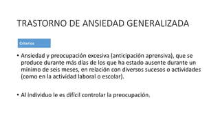 TRASTORNO DE ANSIEDAD GENERALIZADA
• Ansiedad y preocupación excesiva (anticipación aprensiva), que se
produce durante más días de los que ha estado ausente durante un
mínimo de seis meses, en relación con diversos sucesos o actividades
(como en la actividad laboral o escolar).
• Al individuo le es difícil controlar la preocupación.
 