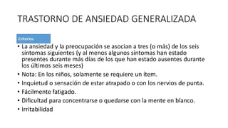 TRASTORNO DE ANSIEDAD GENERALIZADA
• La ansiedad y la preocupación se asocian a tres (o más) de los seis
síntomas siguientes (y al menos algunos síntomas han estado
presentes durante más días de los que han estado ausentes durante
los últimos seis meses)
• Nota: En los niños, solamente se requiere un ítem.
• Inquietud o sensación de estar atrapado o con los nervios de punta.
• Fácilmente fatigado.
• Dificultad para concentrarse o quedarse con la mente en blanco.
• Irritabilidad
 