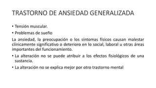TRASTORNO DE ANSIEDAD GENERALIZADA
• Tensión muscular.
• Problemas de sueño
La ansiedad, la preocupación o los síntomas físicos causan malestar
clínicamente significativo o deterioro en lo social, laboral u otras áreas
importantes del funcionamiento.
• La alteración no se puede atribuir a los efectos fisiológicos de una
sustancia.
• La alteración no se explica mejor por otro trastorno mental
 