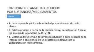 TRASTORNO DE ANSIEDAD INDUCIDO
POR SUSTANCIAS/MEDICAMENTOS
• A. Los ataques de pánico o la ansiedad predominan en el cuadro
clínico.
• B. Existen pruebas a partir de la historia clínica, la exploración física o
los análisis de laboratorio de (1) y (2):
• 1. Síntomas del Criterio A desarrollados durante o poco después de la
intoxicación o abstinencia de una sustancia o después de la
exposición a un medicamento.
 