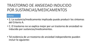 TRASTORNO DE ANSIEDAD INDUCIDO
POR SUSTANCIAS/MEDICAMENTOS
• 2. La sustancia/medicamento implicado puede producir los síntomas
del Criterio A.
• C. El trastorno no se explica mejor por un trastorno de ansiedad no
inducido por sustancias/medicamentos.
• Tal evidencia de un trastorno de ansiedad independiente pueden
incluir lo siguiente:
 