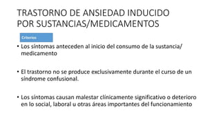 TRASTORNO DE ANSIEDAD INDUCIDO
POR SUSTANCIAS/MEDICAMENTOS
• Los síntomas anteceden al inicio del consumo de la sustancia/
medicamento
• El trastorno no se produce exclusivamente durante el curso de un
síndrome confusional.
• Los síntomas causan malestar clínicamente significativo o deterioro
en lo social, laboral u otras áreas importantes del funcionamiento
 