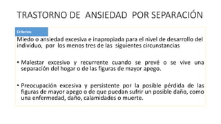 TRASTORNO DE ANSIEDAD POR SEPARACIÓN
Miedo o ansiedad excesiva e inapropiada para el nivel de desarrollo del
individuo, por los menos tres de las siguientes circunstancias
• Malestar excesivo y recurrente cuando se prevé o se vive una
separación del hogar o de las figuras de mayor apego.
• Preocupación excesiva y persistente por la posible pérdida de las
figuras de mayor apego o de que puedan sufrir un posible daño, como
una enfermedad, daño, calamidades o muerte.
Criterios
 