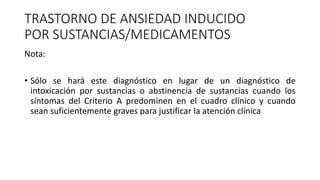 TRASTORNO DE ANSIEDAD INDUCIDO
POR SUSTANCIAS/MEDICAMENTOS
Nota:
• Sólo se hará este diagnóstico en lugar de un diagnóstico de
intoxicación por sustancias o abstinencia de sustancias cuando los
síntomas del Criterio A predominen en el cuadro clínico y cuando
sean suficientemente graves para justificar la atención clínica
 