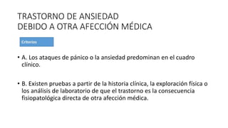 TRASTORNO DE ANSIEDAD
DEBIDO A OTRA AFECCIÓN MÉDICA
• A. Los ataques de pánico o la ansiedad predominan en el cuadro
clínico.
• B. Existen pruebas a partir de la historia clínica, la exploración física o
los análisis de laboratorio de que el trastorno es la consecuencia
fisiopatológica directa de otra afección médica.
 