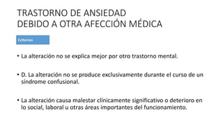 TRASTORNO DE ANSIEDAD
DEBIDO A OTRA AFECCIÓN MÉDICA
• La alteración no se explica mejor por otro trastorno mental.
• D. La alteración no se produce exclusivamente durante el curso de un
síndrome confusional.
• La alteración causa malestar clínicamente significativo o deterioro en
lo social, laboral u otras áreas importantes del funcionamiento.
 