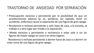 TRASTORNO DE ANSIEDAD POR SEPARACIÓN
• Preocupación excesiva y persistente por la posibilidad de que un
acontecimiento adverso (p. ej., perderse, ser raptado, tener un
accidente, enfermar) cause la separación de una figura de gran apego.
• Resistencia o rechazo persistente a salir, lejos de casa, a la escuela, al
trabajo o a otro lugar por miedo a la separación.
• Miedo excesivo y persistente o resistencia a estar solo o sin las
figuras de mayor apego en casa o en otros lugares.
Resistencia o rechazo persistente a dormir fuera de casa o a dormir sin
estar cerca de una figura de gran apego.
 