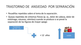 TRASTORNO DE ANSIEDAD POR SEPARACIÓN
• Pesadillas repetidas sobre el tema de la separación.
• Quejas repetidas de síntomas físicos (p. ej., dolor de cabeza, dolor de
estómago, náuseas, vómitos) cuando se produce o se prevé la
separación de las figuras de mayor apego
< 12 años
Prevalencia
del 0.9 – 1,9
suicidio
 