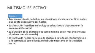 MUTISMO SELECTIVO
• Fracaso constante de hablar en situaciones sociales específicas en las
que existe expectativa por hablar.
• La alteración interfiere en los logros educativos o laborales o en la
comunicación social.
• La duración de la alteración es como mínimo de un mes (no limitada
al primer mes de escuela).
• El fracaso de hablar no se puede atribuir a la falta de conocimiento o
a la comodidad con el lenguaje hablado necesario en la situación
social.
 