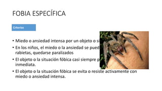 FOBIA ESPECÍFICA
• Miedo o ansiedad intensa por un objeto o situación específica
• En los niños, el miedo o la ansiedad se puede expresar con llanto
rabietas, quedarse paralizados
• El objeto o la situación fóbica casi siempre provoca miedo o ansiedad
inmediata.
• El objeto o la situación fóbica se evita o resiste activamente con
miedo o ansiedad intensa.
 
