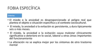 FOBIA ESPECÍFICA
• El miedo o la ansiedad es desproporcionado al peligro real que
plantea el objeto o situación específica y al contexto sociocultural.
• El miedo, la ansiedad o la evitación es persistente, y dura típicamente
seis o más meses.
• El miedo, la ansiedad o la evitación causa malestar clínicamente
significativo o deterioro en lo social, laboral u otras áreas importantes
del funcionamiento
• La alteración no se explica mejor por los síntomas de otro trastorno
mental
 