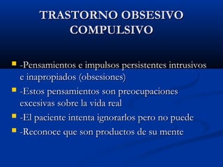 TRASTORNO OBSESIVOTRASTORNO OBSESIVO
COMPULSIVOCOMPULSIVO
 -Pensamientos e impulsos persistentes intrusivos-Pensamientos e impulsos persistentes intrusivos
e inapropiados (obsesiones)e inapropiados (obsesiones)
 -Estos pensamientos son preocupaciones-Estos pensamientos son preocupaciones
excesivas sobre la vida realexcesivas sobre la vida real
 -El paciente intenta ignorarlos pero no puede-El paciente intenta ignorarlos pero no puede
 -Reconoce que son productos de su mente-Reconoce que son productos de su mente
 