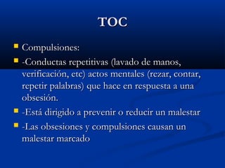 TOCTOC
 Compulsiones:Compulsiones:
 -Conductas repetitivas (lavado de manos,-Conductas repetitivas (lavado de manos,
verificación, etc) actos mentales (rezar, contar,verificación, etc) actos mentales (rezar, contar,
repetir palabras) que hace en respuesta a unarepetir palabras) que hace en respuesta a una
obsesión.obsesión.
 -Está dirigido a prevenir o reducir un malestar-Está dirigido a prevenir o reducir un malestar
 -Las obsesiones y compulsiones causan un-Las obsesiones y compulsiones causan un
malestar marcadomalestar marcado
 