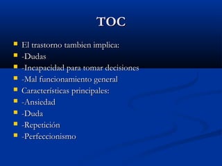 TOCTOC
 El trastorno tambien implica:El trastorno tambien implica:
 -Dudas-Dudas
 -Incapacidad para tomar decisiones-Incapacidad para tomar decisiones
 -Mal funcionamiento general-Mal funcionamiento general
 Características principales:Características principales:
 -Ansiedad-Ansiedad
 -Duda-Duda
 -Repetición-Repetición
 -Perfeccionismo-Perfeccionismo
 
