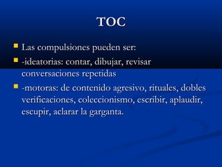 TOCTOC
 Las compulsiones pueden ser:Las compulsiones pueden ser:
 -ideatorias: contar, dibujar, revisar-ideatorias: contar, dibujar, revisar
conversaciones repetidasconversaciones repetidas
 -motoras: de contenido agresivo, rituales, dobles-motoras: de contenido agresivo, rituales, dobles
verificaciones, coleccionismo, escribir, aplaudir,verificaciones, coleccionismo, escribir, aplaudir,
escupir, aclarar la garganta.escupir, aclarar la garganta.
 