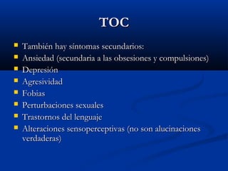 TOCTOC
 También hay síntomas secundarios:También hay síntomas secundarios:
 Ansiedad (secundaria a las obsesiones y compulsiones)Ansiedad (secundaria a las obsesiones y compulsiones)
 DepresiónDepresión
 AgresividadAgresividad
 FobiasFobias
 Perturbaciones sexualesPerturbaciones sexuales
 Trastornos del lenguajeTrastornos del lenguaje
 Alteraciones sensoperceptivas (no son alucinacionesAlteraciones sensoperceptivas (no son alucinaciones
verdaderas)verdaderas)
 