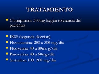TRATAMIENTOTRATAMIENTO
 Clomiprmina 300mg (según tolerancia delClomiprmina 300mg (según tolerancia del
paciente)paciente)
 IRSS (segunda eleccion)IRSS (segunda eleccion)
 Fluvoxamina: 200 a 300 mg/díaFluvoxamina: 200 a 300 mg/día
 Fluoxetina: 40 a 80ms g/díaFluoxetina: 40 a 80ms g/día
 Paroxetina: 40 a 60mg/díaParoxetina: 40 a 60mg/día
 Sertralina: 100 200 mg/díaSertralina: 100 200 mg/día
 
