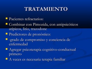 TRATAMIENTOTRATAMIENTO
 Pacientes refractarios:Pacientes refractarios:
 Combinar con Pimozida, con antipsicóticosCombinar con Pimozida, con antipsicóticos
atípicos, litio, trazodoneatípicos, litio, trazodone
 Predictores de pronóstico:Predictores de pronóstico:
 -grado de compromiso y conciencia de-grado de compromiso y conciencia de
enfermedadenfermedad
 Agregar psicoterapia cognitivo-conductualAgregar psicoterapia cognitivo-conductual
primeroprimero
 A veces es necesaria terapia familiarA veces es necesaria terapia familiar
 