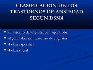 CLASIFICACION DE LOSCLASIFICACION DE LOS
TRASTORNOS DE ANSIEDADTRASTORNOS DE ANSIEDAD
SEGÚN DSM4SEGÚN DSM4
 -Trastorno de angustia con agorafobia-Trastorno de angustia con agorafobia
 -Agorafobia sin trastorno de angustia-Agorafobia sin trastorno de angustia
 -Fobia específica-Fobia específica
 -Fobia social-Fobia social
 