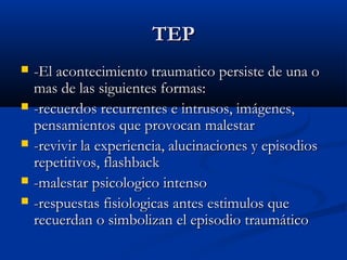 TEPTEP
 -El acontecimiento traumatico persiste de una o-El acontecimiento traumatico persiste de una o
mas de las siguientes formas:mas de las siguientes formas:
 -recuerdos recurrentes e intrusos, imágenes,-recuerdos recurrentes e intrusos, imágenes,
pensamientos que provocan malestarpensamientos que provocan malestar
 -revivir la experiencia, alucinaciones y episodios-revivir la experiencia, alucinaciones y episodios
repetitivos, flashbackrepetitivos, flashback
 -malestar psicologico intenso-malestar psicologico intenso
 -respuestas fisiologicas antes estimulos que-respuestas fisiologicas antes estimulos que
recuerdan o simbolizan el episodio traumáticorecuerdan o simbolizan el episodio traumático
 