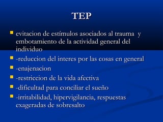 TEPTEP
 evitacion de estímulos asociados al trauma yevitacion de estímulos asociados al trauma y
embotamiento de la actividad general delembotamiento de la actividad general del
individuoindividuo
 -reduccion del interes por las cosas en general-reduccion del interes por las cosas en general
 -enajenacion-enajenacion
 -restriccion de la vida afectiva-restriccion de la vida afectiva
 -dificultad para conciliar el sueño-dificultad para conciliar el sueño
 -irritabilidad, hipervigilancia, respuestas-irritabilidad, hipervigilancia, respuestas
exageradas de sobresaltoexageradas de sobresalto
 