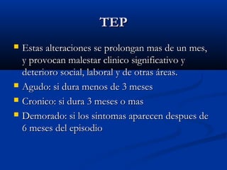 TEPTEP
 Estas alteraciones se prolongan mas de un mes,Estas alteraciones se prolongan mas de un mes,
y provocan malestar clinico significativo yy provocan malestar clinico significativo y
deterioro social, laboral y de otras áreas.deterioro social, laboral y de otras áreas.
 Agudo: si dura menos de 3 mesesAgudo: si dura menos de 3 meses
 Cronico: si dura 3 meses o masCronico: si dura 3 meses o mas
 Demorado: si los sintomas aparecen despues deDemorado: si los sintomas aparecen despues de
6 meses del episodio6 meses del episodio
 