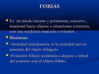 FOBIASFOBIAS
 Es un miedo intenso y persistente, excesivo ,Es un miedo intenso y persistente, excesivo ,
irracional hacia objetos o situaciones concretas,irracional hacia objetos o situaciones concretas,
con una tendencia marcada a evitarlos.con una tendencia marcada a evitarlos.
 Síntomas:Síntomas:
 -Ansiedad anticipatoria: es la ansiedad aun en-Ansiedad anticipatoria: es la ansiedad aun en
ausencia del objeto fobígenoausencia del objeto fobígeno
 -Evitación fóbica: tendencia a alejarse o rehuir-Evitación fóbica: tendencia a alejarse o rehuir
del contacto con el objeto fóbico.del contacto con el objeto fóbico.
 