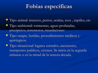 Fobias específicasFobias específicas
 Tipo animal: insectos, perros, arañas, aves , reptiles, etcTipo animal: insectos, perros, arañas, aves , reptiles, etc
 Tipo ambiental: tormentas, aguas profundas,Tipo ambiental: tormentas, aguas profundas,
precipicios, terremotos, inundacionesprecipicios, terremotos, inundaciones
 Tipo sangre, heridas, procedimientos médicos yTipo sangre, heridas, procedimientos médicos y
quirúrgicos.quirúrgicos.
 Tipo situacional: lugares cerrados, ascensores,Tipo situacional: lugares cerrados, ascensores,
transportes publicos, aviones. Se inicia en la segundatransportes publicos, aviones. Se inicia en la segunda
infancia o en la mitad de la tercera decada.infancia o en la mitad de la tercera decada.
 