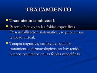 TRATAMIENTOTRATAMIENTO
 Tratamiento conductuaLTratamiento conductuaL
 Parece efectivo en las fobias especificas.Parece efectivo en las fobias especificas.
Desensibilizacion sistematica , se puede usarDesensibilizacion sistematica , se puede usar
realidad virtual.realidad virtual.
 Terapia cognitiva, tambien es util, losTerapia cognitiva, tambien es util, los
tratamientos farmacologicos no hay tenidotratamientos farmacologicos no hay tenido
buenos resultados en las fobias especificas.buenos resultados en las fobias especificas.
 
