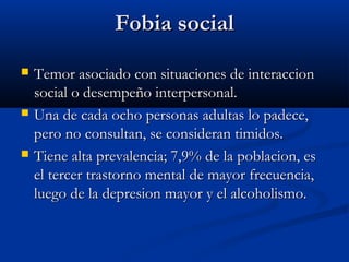 Fobia socialFobia social
 Temor asociado con situaciones de interaccionTemor asociado con situaciones de interaccion
social o desempeño interpersonal.social o desempeño interpersonal.
 Una de cada ocho personas adultas lo padece,Una de cada ocho personas adultas lo padece,
pero no consultan, se consideran timidos.pero no consultan, se consideran timidos.
 Tiene alta prevalencia; 7,9% de la poblacion, esTiene alta prevalencia; 7,9% de la poblacion, es
el tercer trastorno mental de mayor frecuencia,el tercer trastorno mental de mayor frecuencia,
luego de la depresion mayor y el alcoholismo.luego de la depresion mayor y el alcoholismo.
 
