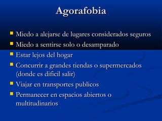 AgorafobiaAgorafobia
 Miedo a alejarse de lugares considerados segurosMiedo a alejarse de lugares considerados seguros
 Miedo a sentirse solo o desamparadoMiedo a sentirse solo o desamparado
 Estar lejos del hogarEstar lejos del hogar
 Concurrir a grandes tiendas o supermercadosConcurrir a grandes tiendas o supermercados
(donde es dificil salir)(donde es dificil salir)
 Viajar en transportes publicosViajar en transportes publicos
 Permanecer en espacios abiertos oPermanecer en espacios abiertos o
multitudinariosmultitudinarios
 