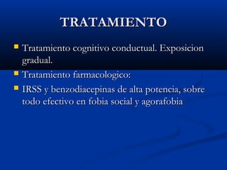 TRATAMIENTOTRATAMIENTO
 Tratamiento cognitivo conductual. ExposicionTratamiento cognitivo conductual. Exposicion
gradual.gradual.
 Tratamiento farmacologico:Tratamiento farmacologico:
 IRSS y benzodiacepinas de alta potencia, sobreIRSS y benzodiacepinas de alta potencia, sobre
todo efectivo en fobia social y agorafobiatodo efectivo en fobia social y agorafobia
 