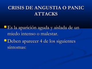 CRISIS DE ANGUSTIA O PANICCRISIS DE ANGUSTIA O PANIC
ATTACKSATTACKS
 Es la aparición aguda y aislada de unEs la aparición aguda y aislada de un
miedo intenso o malestar.miedo intenso o malestar.
 Deben aparecer 4 de los siguientesDeben aparecer 4 de los siguientes
síntomas:síntomas:
 