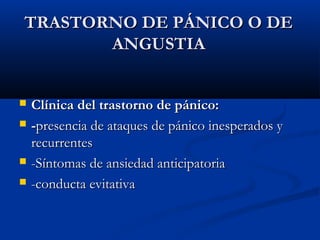 TRASTORNO DE PÁNICO O DETRASTORNO DE PÁNICO O DE
ANGUSTIAANGUSTIA
 Clínica del trastorno de pánico:Clínica del trastorno de pánico:
 --presencia de ataques de pánico inesperados ypresencia de ataques de pánico inesperados y
recurrentesrecurrentes
 -Síntomas de ansiedad anticipatoria-Síntomas de ansiedad anticipatoria
 -conducta evitativa-conducta evitativa
 