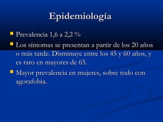 EpidemiologíaEpidemiología
 Prevalencia 1,6 a 2,2 %Prevalencia 1,6 a 2,2 %
 Los síntomas se presentan a partir de los 20 añosLos síntomas se presentan a partir de los 20 años
o más tarde. Disminuye entre los 45 y 60 años, yo más tarde. Disminuye entre los 45 y 60 años, y
es raro en mayores de 65.es raro en mayores de 65.
 Mayor prevalencia en mujeres, sobre todo conMayor prevalencia en mujeres, sobre todo con
agorafobia.agorafobia.
 