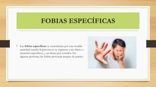 FOBIAS ESPECÍFICAS
• Las fobias específicas se caracterizan por una notable
ansiedad cuando la persona se ve expuesta a un objeto o
situación específicos, y un deseo por evitarlos. En
algunas personas, las fobias provocan ataques de pánico.
 